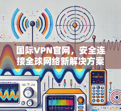 国际VPN官网,安全连接全球网络新解决方案 国际VPN官网,安全连接全球网络新解决方案