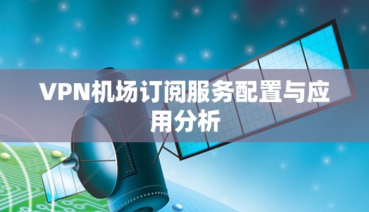 VPN机场订阅服务配置与应用分析 VPN机场订阅服务配置与应用分析