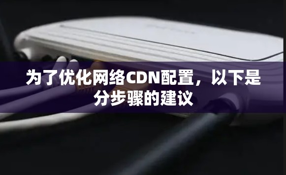 为了优化网络CDN配置，以下是分步骤的建议