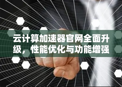 云计算加速器官网全面升级,性能优化与功能增强 云计算加速器官网全面升级,性能优化与功能增强