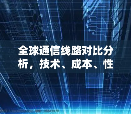 全球通信线路对比分析,技术、成本、性能评估 全球通信线路对比分析,技术、成本、性能评估