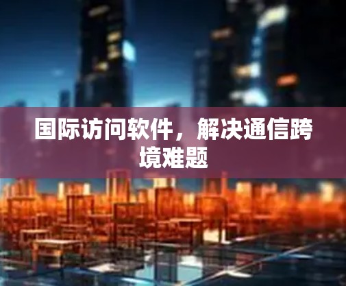 国际访问软件,解决通信跨境难题 国际访问软件,解决通信跨境难题