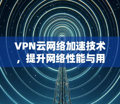 VPN云网络加速技术,提升网络性能与用户体验 VPN云网络加速技术,提升网络性能与用户体验