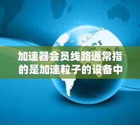 加速器会员线路通常指的是加速粒子的设备中,用于将粒子(如电子、质子等)逐步加速的电场和磁场系统。加速器的核心设计包括多个D型盒电极、电场和磁场系统,以及粒子运动的控制和导引结构 加速器会员线路通常指的是加速粒子的设备中,用于将粒子(如电子、质子等)逐步加速的电场和磁场系统。加速器的核心设计包括多个D型盒电极、电场和磁场系统,以及粒子运动的控制和导引结构