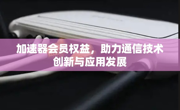 加速器会员权益,助力通信技术创新与应用发展 加速器会员权益,助力通信技术创新与应用发展