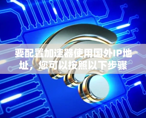 要配置加速器使用国外IP地址,您可以按照以下步骤进行 要配置加速器使用国外IP地址,您可以按照以下步骤进行