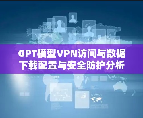 GPT模型VPN访问与数据下载配置与安全防护分析 GPT模型VPN访问与数据下载配置与安全防护分析