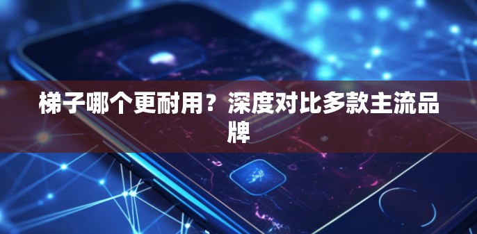梯子哪个更耐用?深度对比多款主流品牌 梯子哪个更耐用?深度对比多款主流品牌